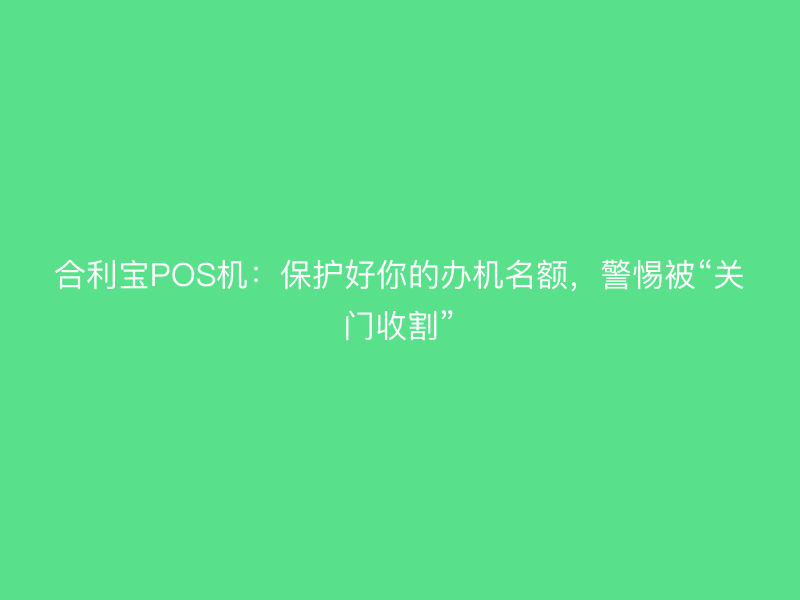 屹掌柜POS机：保护好你的办机名额，警惕被“关门收割”